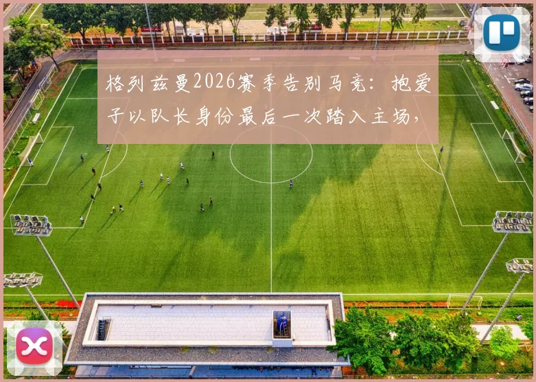 格列兹曼2026赛季告别马竞：抱爱子以队长身份最后一次踏入主场，离队细节与感人仪式全回顾