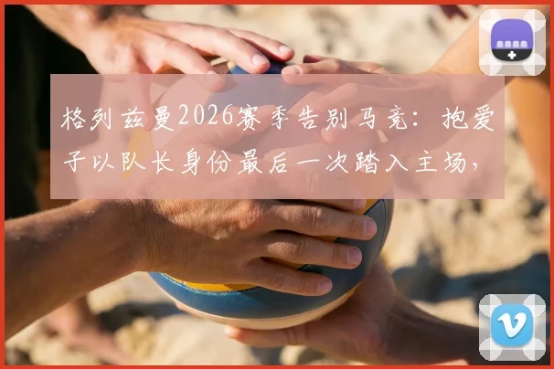 格列兹曼2026赛季告别马竞:抱爱子以队长身份最后一次踏入主场,离队细节与感人仪式全回顾