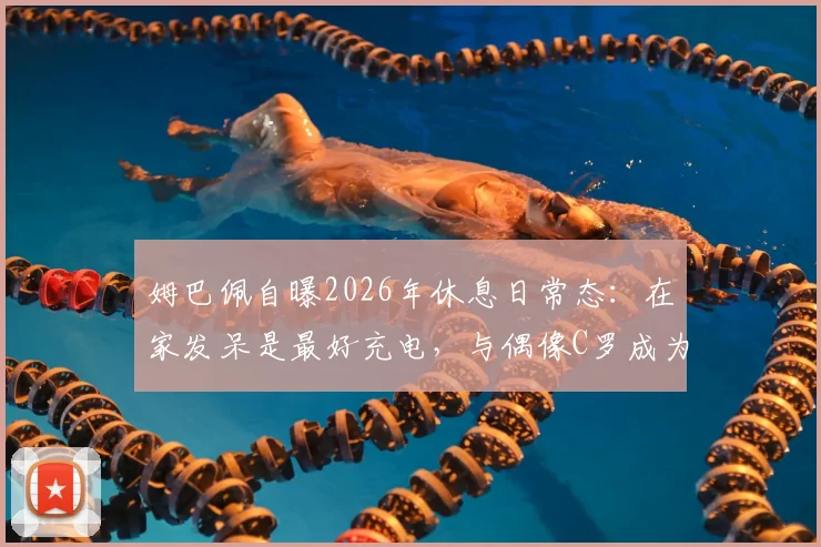 姆巴佩自曝2026年休息日常态:在家发呆是最好充电,与偶像C罗成为挚友是梦想成真