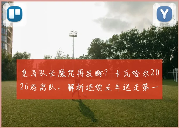 皇马队长魔咒再发酵?卡瓦哈尔2026恐离队,解析连续五年送走第一队长原因与继任者预测