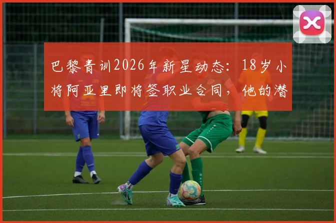 巴黎青训2026年新星动态:18岁小将阿亚里即将签职业合同,他的潜力与巴黎造星之路解析