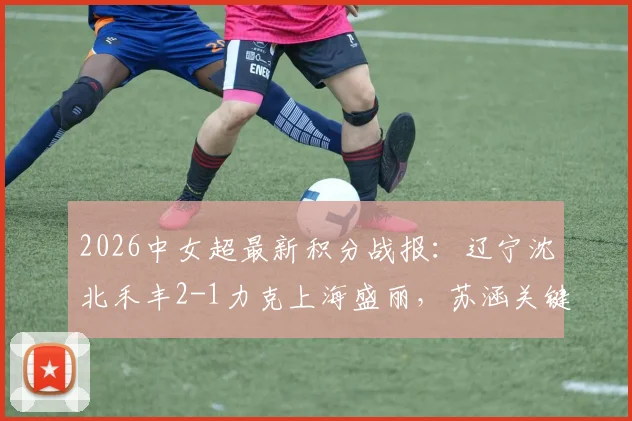 2026中女超最新积分战报：辽宁沈北禾丰2-1力克上海盛丽，苏涵关键破门助球队取胜，附两队历史交锋数据与赛后分析
