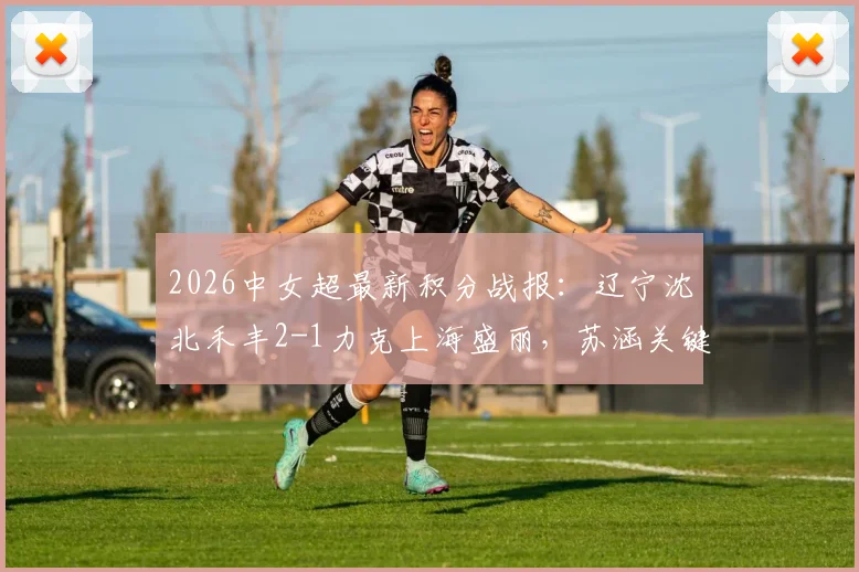 2026中女超最新积分战报:辽宁沈北禾丰2-1力克上海盛丽,苏涵关键破门助球队取胜,附两队历史交锋数据与赛后分析
