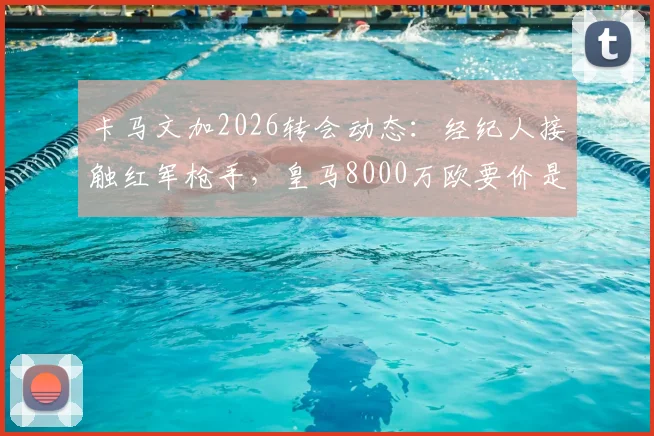 卡马文加2026转会动态：经纪人接触红军枪手，皇马8000万欧要价是否合理？深度剖析其场上位置与潜在下家适配度