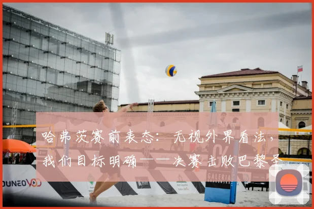 哈弗茨赛前表态：无视外界看法，我们目标明确——决赛击败巴黎圣日耳曼