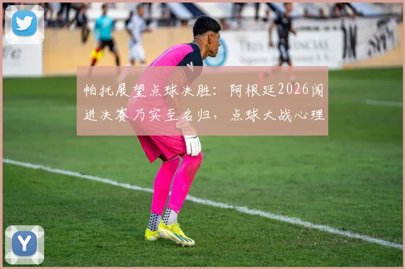 帕托展望点球决胜：阿根廷2026闯进决赛乃实至名归，点球大战心理博弈成关键