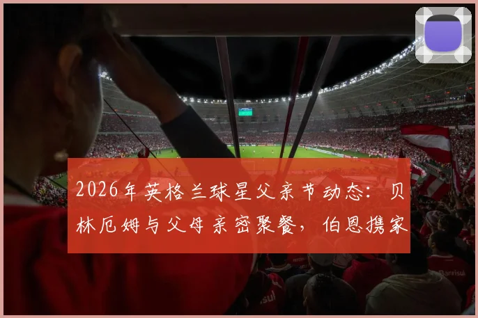 2026年英格兰球星父亲节动态:贝林厄姆与父母亲密聚餐,伯恩携家人观看精彩演出