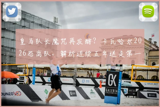 皇马队长魔咒再发酵？卡瓦哈尔2026恐离队，解析连续五年送走第一队长原因与继任者预测