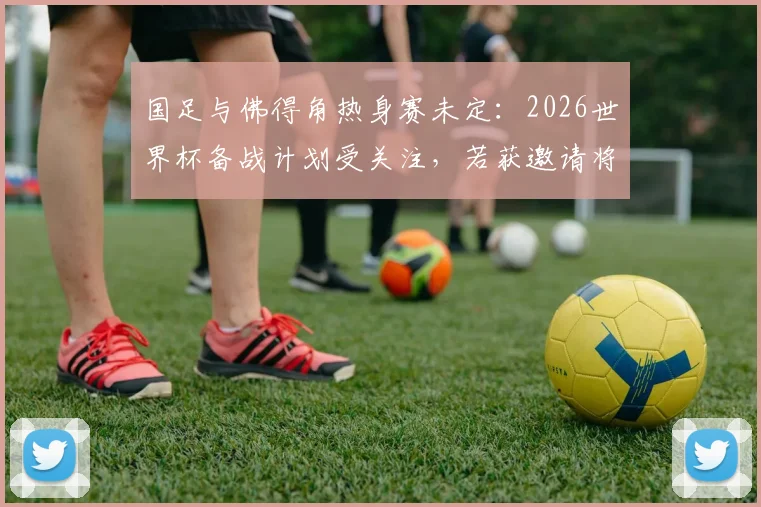 国足与佛得角热身赛未定:2026世界杯备战计划受关注,若获邀请将如何回应?