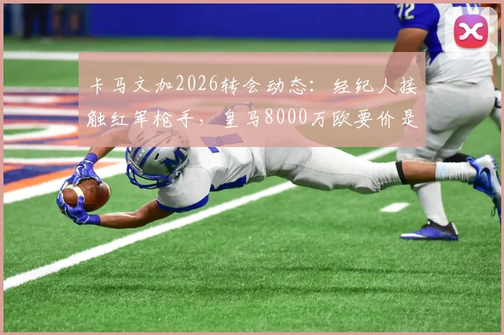 卡马文加2026转会动态:经纪人接触红军枪手,皇马8000万欧要价是否合理?深度剖析其场上位置与潜在下家适配度