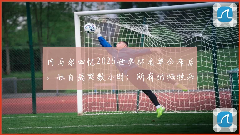 内马尔回忆2026世界杯名单公布后,独自痛哭数小时:所有的牺牲和汗水都值得