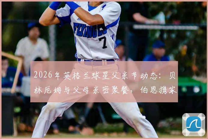 2026年英格兰球星父亲节动态：贝林厄姆与父母亲密聚餐，伯恩携家人观看精彩演出