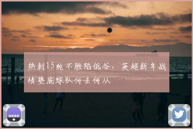 热刺15轮不胜陷低谷,英超新年战绩垫底球队何去何从