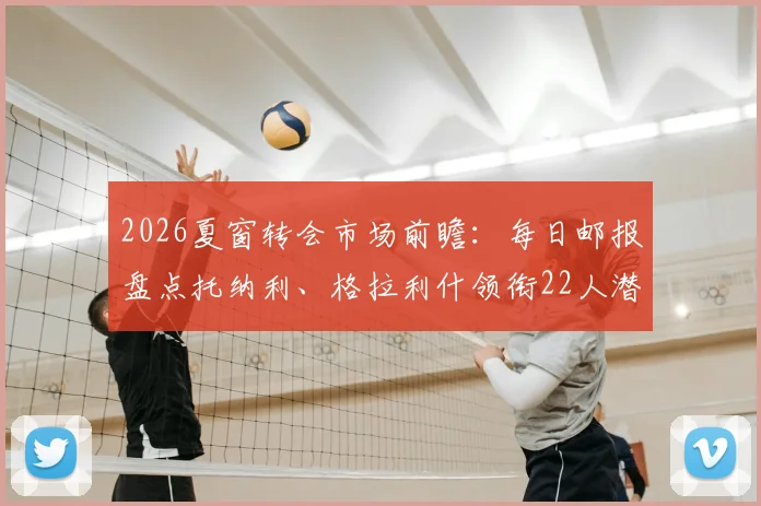 2026夏窗转会市场前瞻：每日邮报盘点托纳利、格拉利什领衔22人潜在名单，附球星身价与去向解析