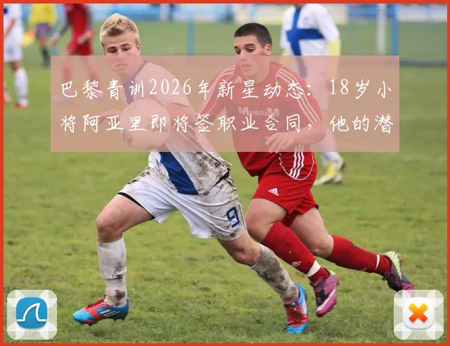 巴黎青训2026年新星动态：18岁小将阿亚里即将签职业合同，他的潜力与巴黎造星之路解析