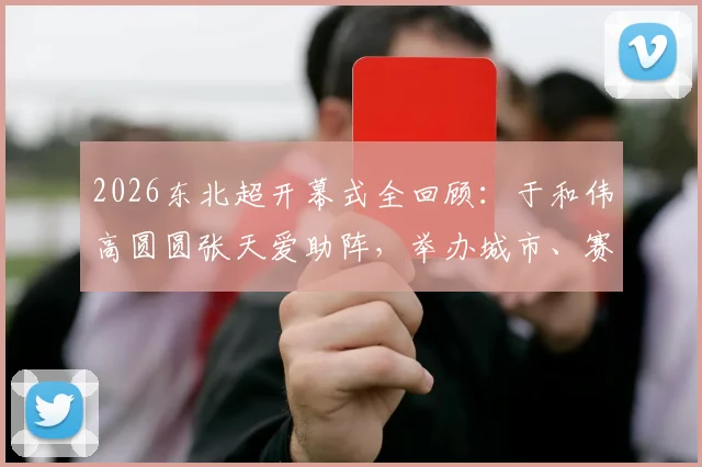 2026东北超开幕式全回顾:于和伟高圆圆张天爱助阵,举办城市、赛程亮点及“接着奏乐接着舞”名场面解析