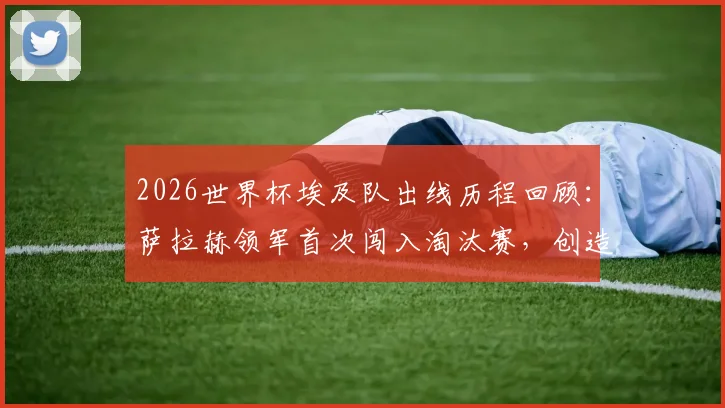 2026世界杯埃及队出线历程回顾:萨拉赫领军首次闯入淘汰赛,创造北非足球历史新篇章