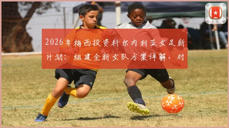 2026年梅西投资科尔内利亚女足新计划：组建全新女队方案详解，对西班牙女子足球发展影响前瞻