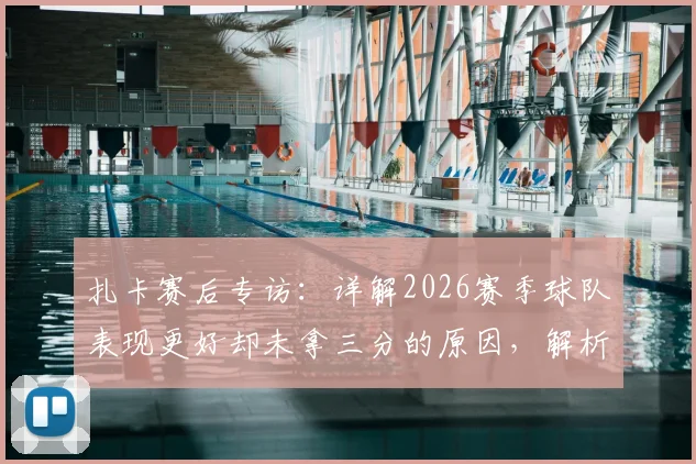 扎卡赛后专访:详解2026赛季球队表现更好却未拿三分的原因,解析关键争议判罚与战术得失