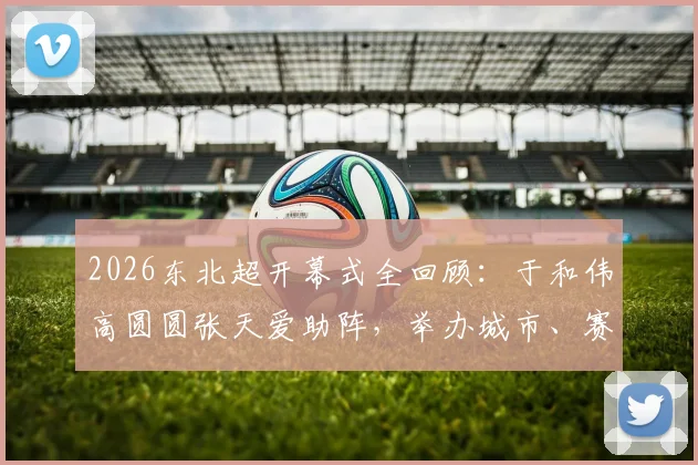 2026东北超开幕式全回顾：于和伟高圆圆张天爱助阵，举办城市、赛程亮点及“接着奏乐接着舞”名场面解析