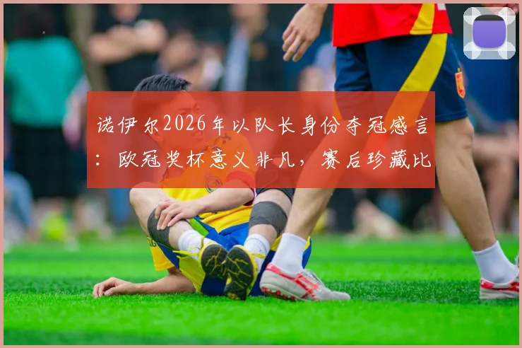 诺伊尔2026年以队长身份夺冠感言:欧冠奖杯意义非凡,赛后珍藏比赛球网留念
