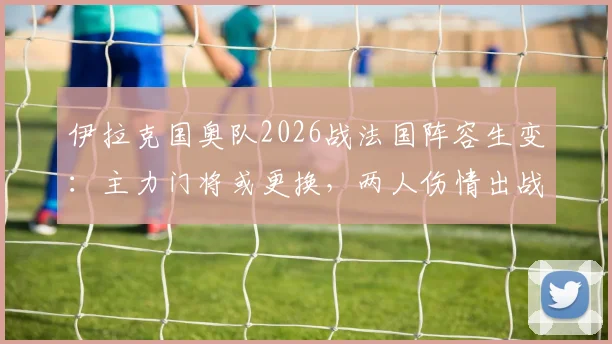 伊拉克国奥队2026战法国阵容生变：主力门将或更换，两人伤情出战成疑