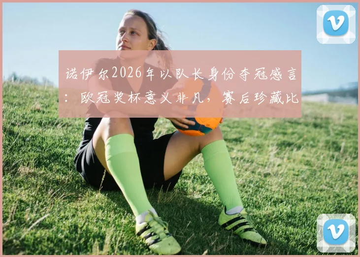 诺伊尔2026年以队长身份夺冠感言：欧冠奖杯意义非凡，赛后珍藏比赛球网留念