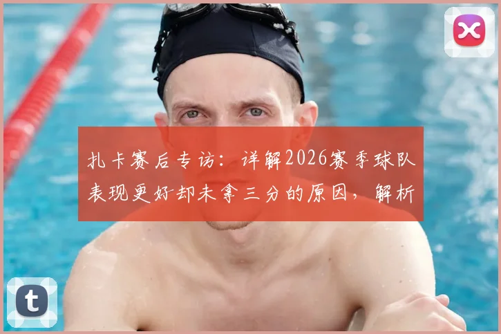 扎卡赛后专访：详解2026赛季球队表现更好却未拿三分的原因，解析关键争议判罚与战术得失